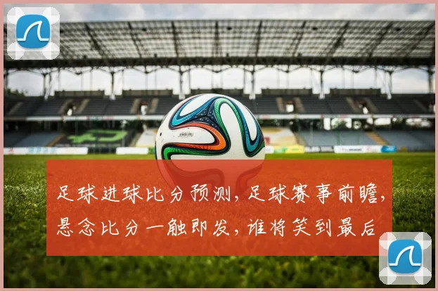 足球进球比分预测,足球赛事前瞻,悬念比分一触即发,谁将笑到最后