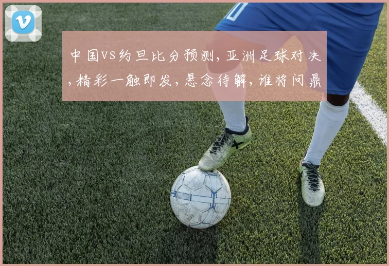 中国vs约旦比分预测,亚洲足球对决,精彩一触即发,悬念待解,谁将问鼎