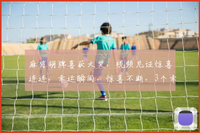 麻将胡牌喜获大奖，视频见证惊喜连连，幸运瞬间，惊喜不断，3个幸运儿