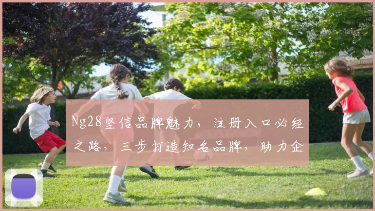 Ng28坚信品牌魅力，注册入口必经之路，三步打造知名品牌，助力企业腾飞，不容错过